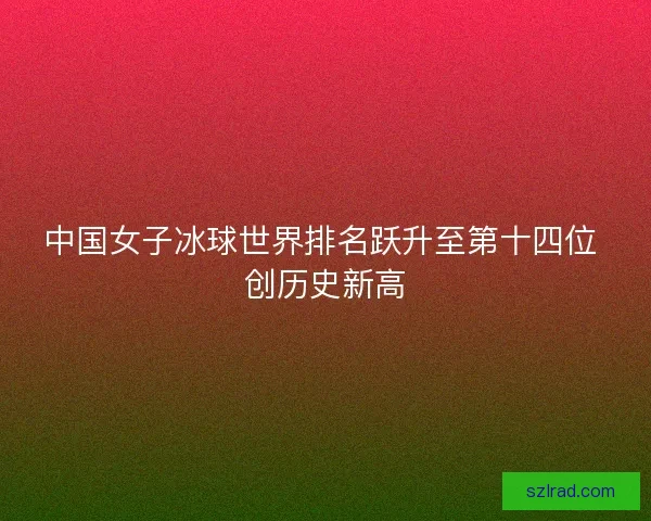 中国女子冰球世界排名跃升至第十四位 创历史新高