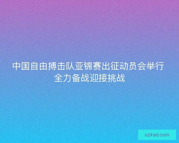 中国自由搏击队亚锦赛出征动员会举行 全力备战迎接挑战
