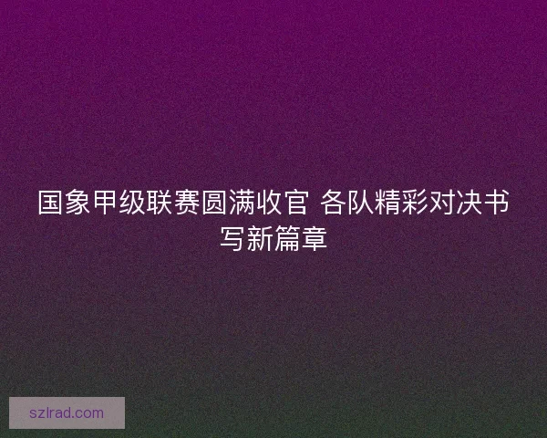 国象甲级联赛圆满收官 各队精彩对决书写新篇章